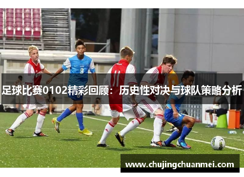 足球比赛0102精彩回顾：历史性对决与球队策略分析