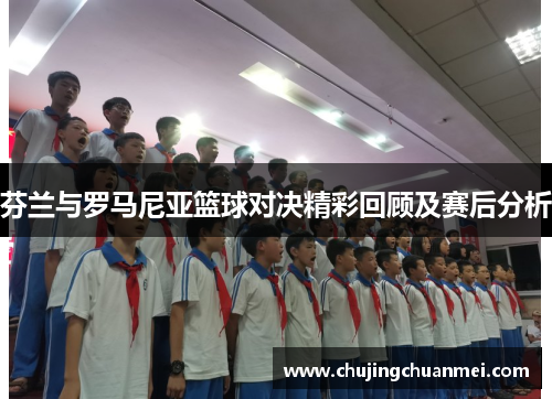 芬兰与罗马尼亚篮球对决精彩回顾及赛后分析